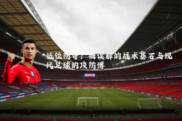 低位防守:被误解的战术基石与现代足球的攻防博弈