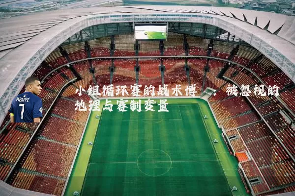 小组循环赛的战术博弈：被忽视的地理与赛制变量